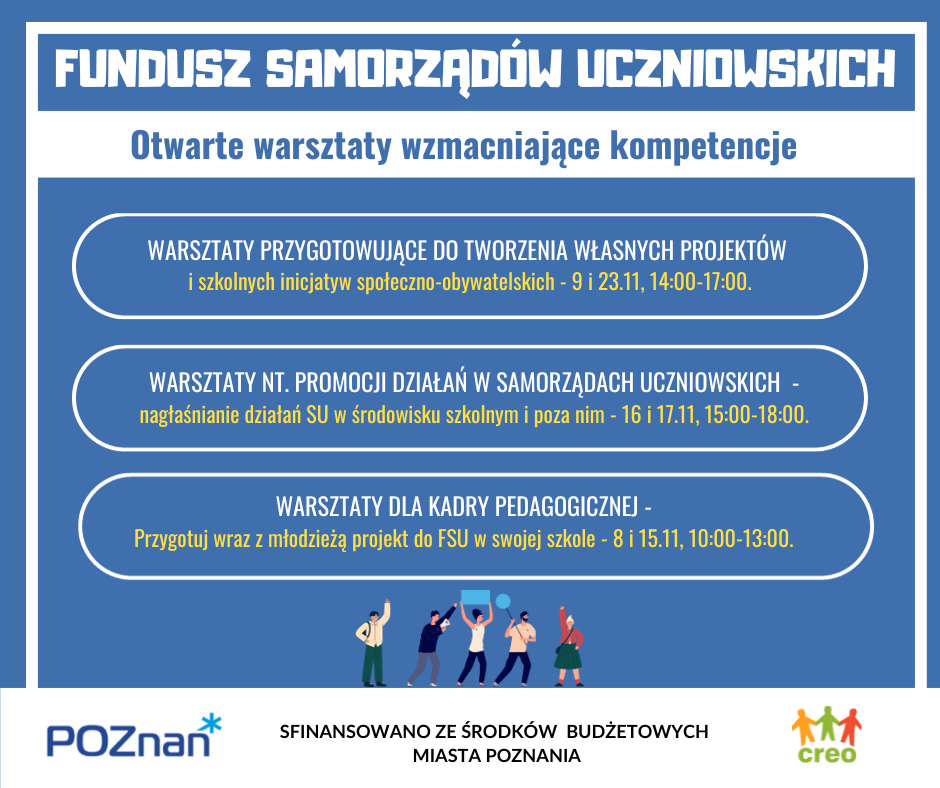 WARSZTATY DLA UCZNIÓW I UCZENNIC  1.	Warsztat nt. promocji działań w samorządach uczniowskich 9 i 23.11 2.	Warsztaty przygotowujące do tworzenia własnych projektów 16 i 17.11 Warsztaty dla kadry pedagogicznej 3.	Przygotuj wraz z uczniami projekt do FSU 8 i 15.11